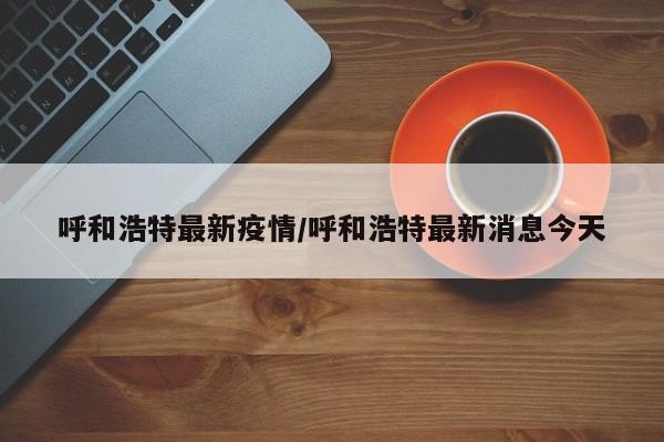 呼和浩特最新疫情/呼和浩特最新消息今天