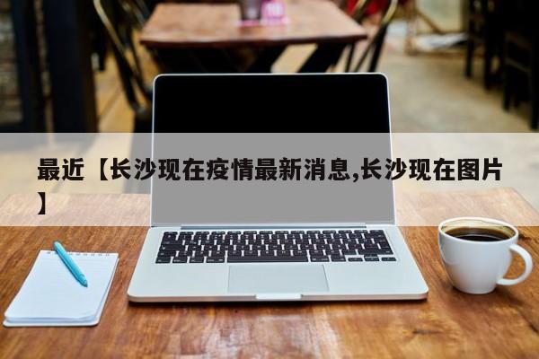 最近【长沙现在疫情最新消息,长沙现在图片】
