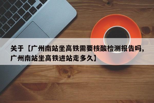 关于【广州南站坐高铁需要核酸检测报告吗,广州南站坐高铁进站走多久】
