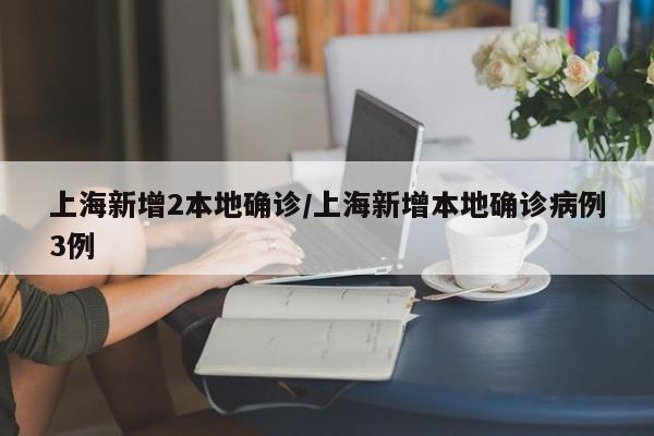 上海新增2本地确诊/上海新增本地确诊病例3例