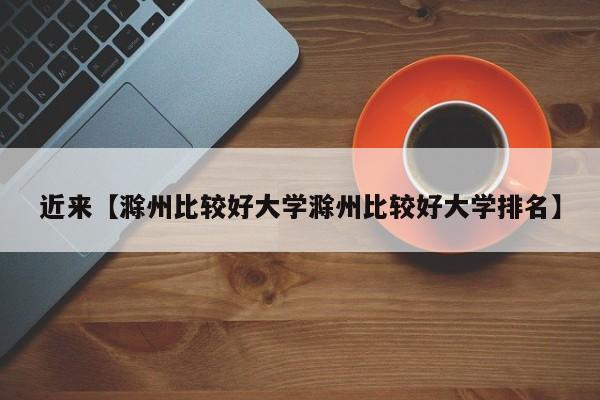 近来【滁州比较好大学滁州比较好大学排名】