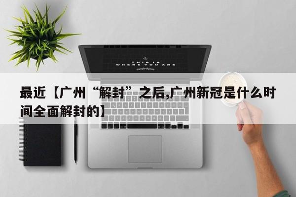 最近【广州“解封”之后,广州新冠是什么时间全面解封的】