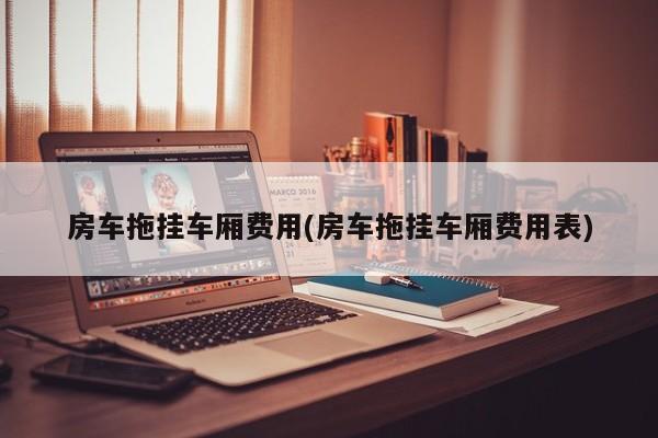 房车拖挂车厢费用(房车拖挂车厢费用表)