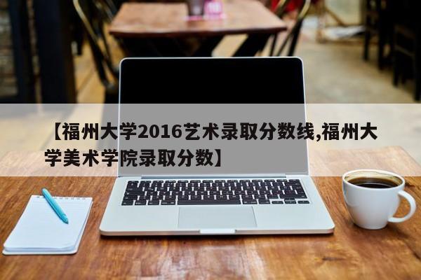 【福州大学2016艺术录取分数线,福州大学美术学院录取分数】