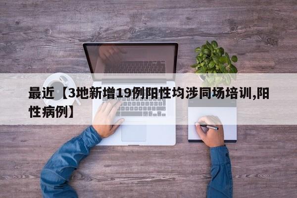 最近【3地新增19例阳性均涉同场培训,阳性病例】