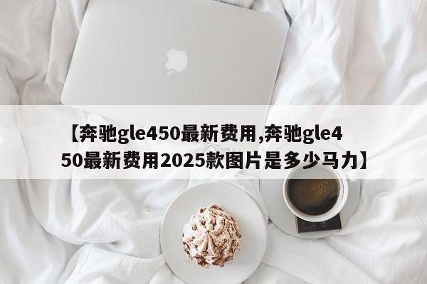【奔驰gle450最新费用,奔驰gle450最新费用2025款图片是多少马力】