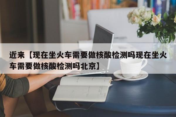近来【现在坐火车需要做核酸检测吗现在坐火车需要做核酸检测吗北京】