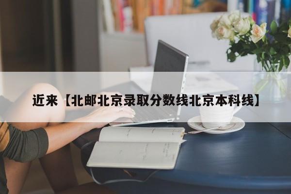 近来【北邮北京录取分数线北京本科线】