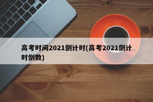 高考时间2021倒计时(高考2021倒计时倒数)