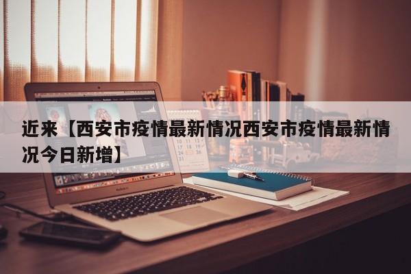 近来【西安市疫情最新情况西安市疫情最新情况今日新增】
