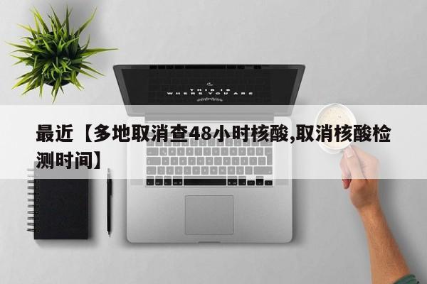 最近【多地取消查48小时核酸,取消核酸检测时间】