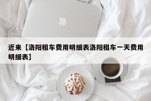 近来【洛阳租车费用明细表洛阳租车一天费用明细表】