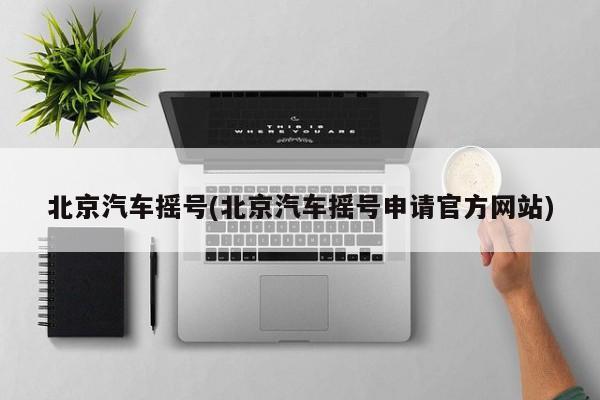 北京汽车摇号(北京汽车摇号申请官方网站)