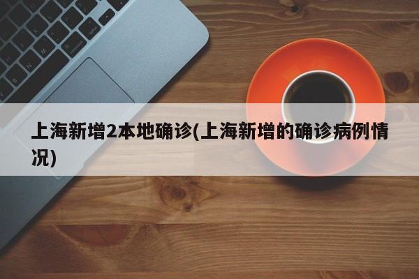 上海新增2本地确诊(上海新增的确诊病例情况)