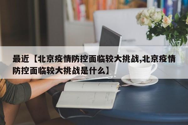 最近【北京疫情防控面临较大挑战,北京疫情防控面临较大挑战是什么】