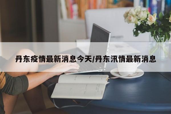 丹东疫情最新消息今天/丹东汛情最新消息