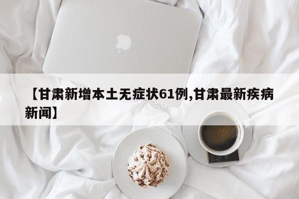 【甘肃新增本土无症状61例,甘肃最新疾病新闻】