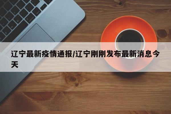 辽宁最新疫情通报/辽宁刚刚发布最新消息今天