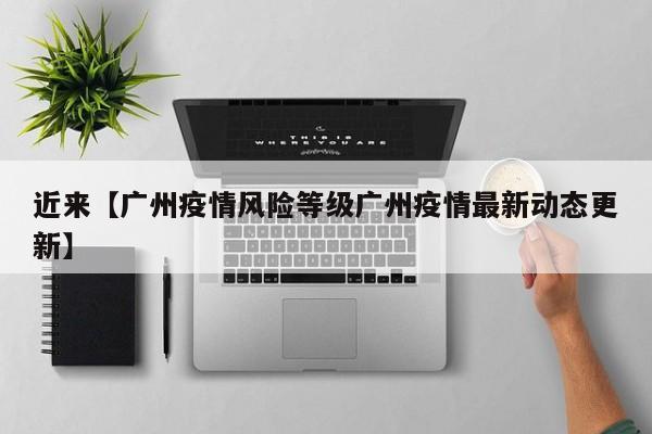 近来【广州疫情风险等级广州疫情最新动态更新】