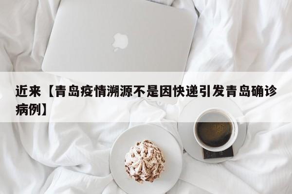 近来【青岛疫情溯源不是因快递引发青岛确诊病例】