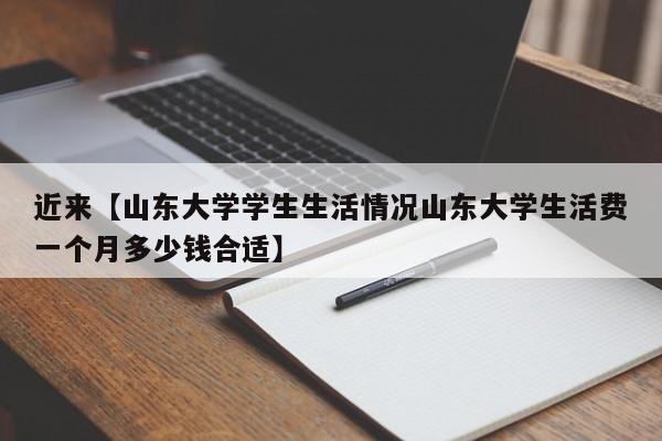 近来【山东大学学生生活情况山东大学生活费一个月多少钱合适】