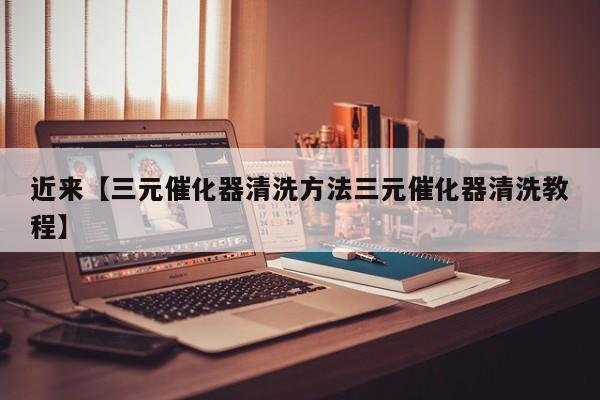 近来【三元催化器清洗方法三元催化器清洗教程】