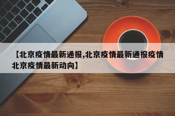 【北京疫情最新通报,北京疫情最新通报疫情北京疫情最新动向】