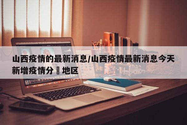 山西疫情的最新消息/山西疫情最新消息今天新增疫情分佈地区