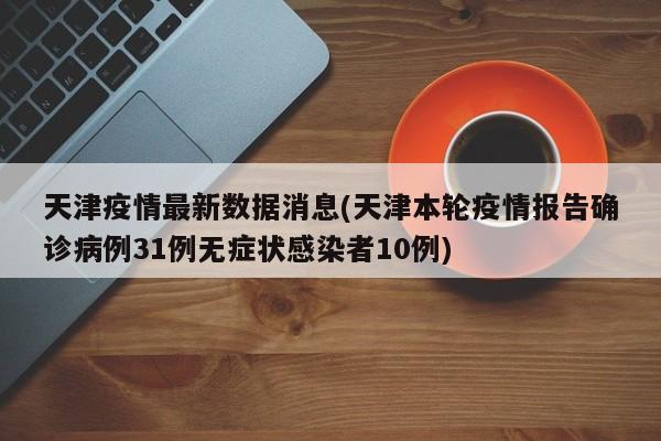 天津疫情最新数据消息(天津本轮疫情报告确诊病例31例无症状感染者10例)