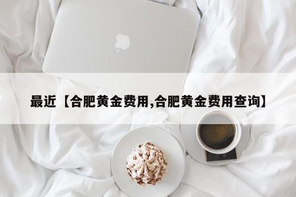 最近【合肥黄金费用,合肥黄金费用查询】