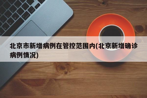 北京市新增病例在管控范围内(北京新增确诊病例情况)
