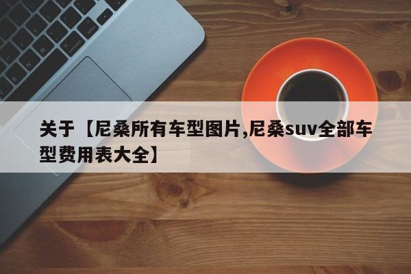 关于【尼桑所有车型图片,尼桑suv全部车型费用表大全】