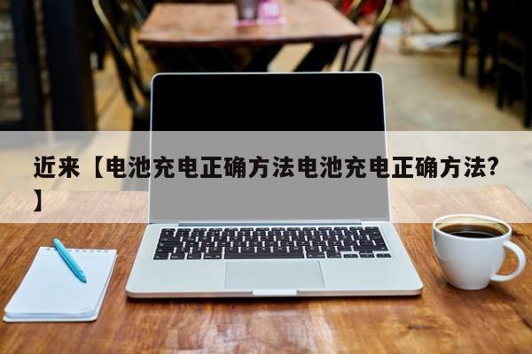 近来【电池充电正确方法电池充电正确方法?】