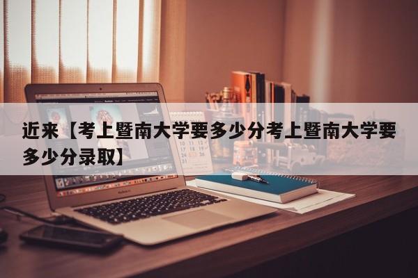 近来【考上暨南大学要多少分考上暨南大学要多少分录取】