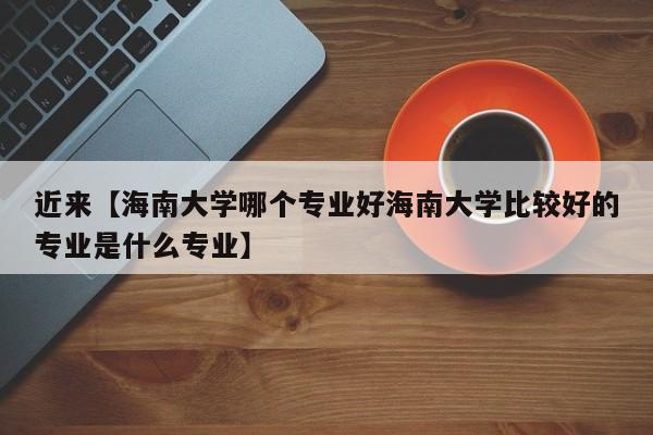 近来【海南大学哪个专业好海南大学比较好的专业是什么专业】