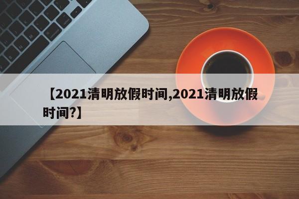 【2021清明放假时间,2021清明放假时间?】