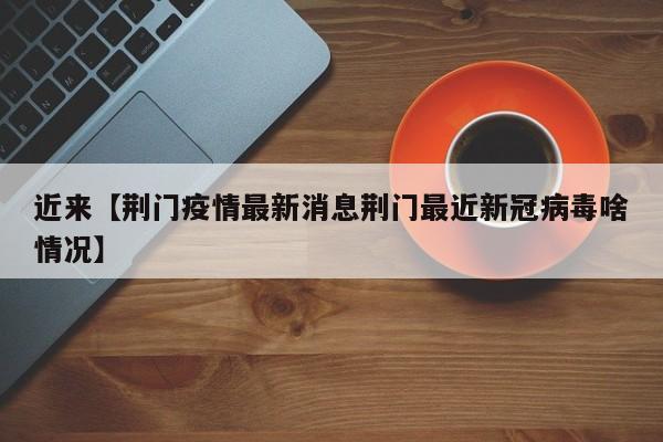 近来【荆门疫情最新消息荆门最近新冠病毒啥情况】