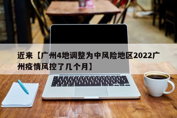 近来【广州4地调整为中风险地区2022广州疫情风控了几个月】