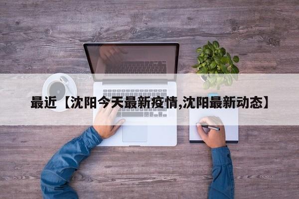 最近【沈阳今天最新疫情,沈阳最新动态】