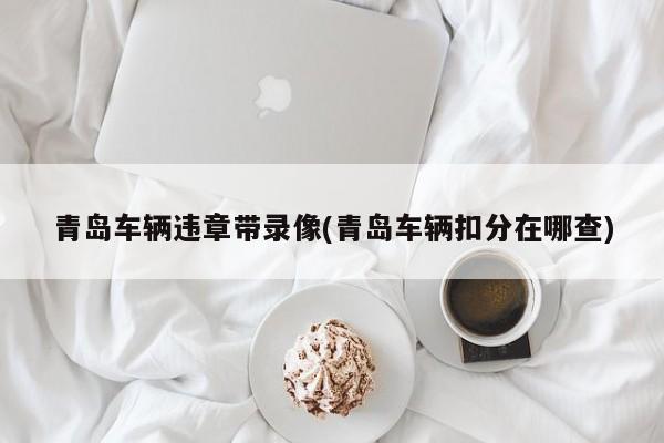 青岛车辆违章带录像(青岛车辆扣分在哪查)