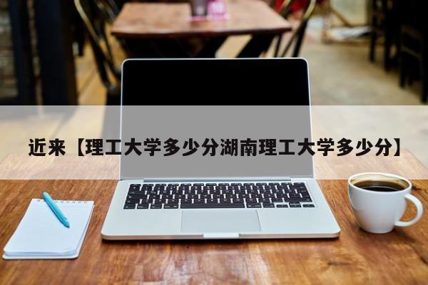 近来【理工大学多少分湖南理工大学多少分】