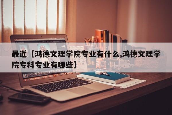 最近【鸿德文理学院专业有什么,鸿德文理学院专科专业有哪些】
