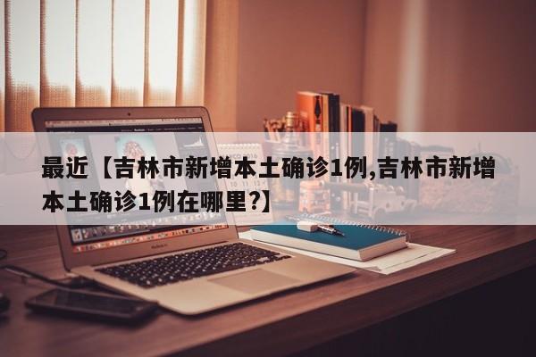 最近【吉林市新增本土确诊1例,吉林市新增本土确诊1例在哪里?】