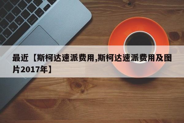 最近【斯柯达速派费用,斯柯达速派费用及图片2017年】