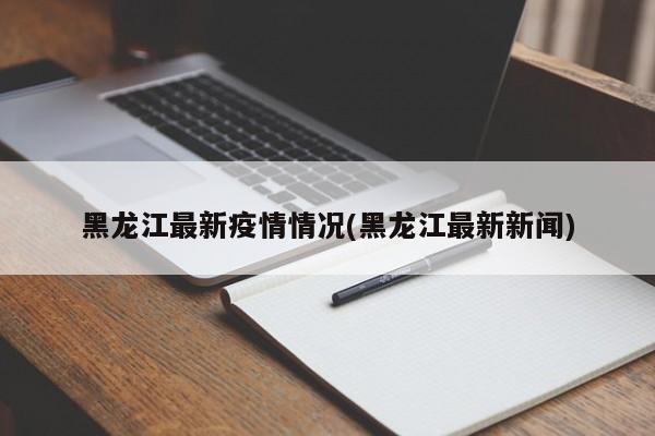 黑龙江最新疫情情况(黑龙江最新新闻)