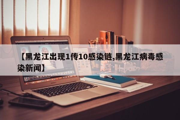【黑龙江出现1传10感染链,黑龙江病毒感染新闻】