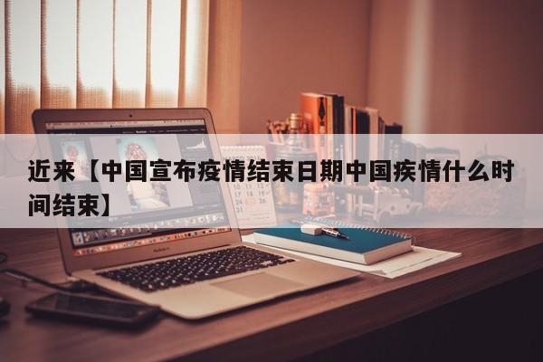 近来【中国宣布疫情结束日期中国疾情什么时间结束】