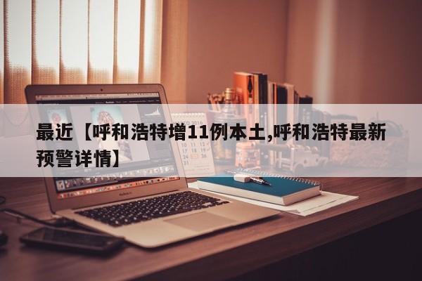 最近【呼和浩特增11例本土,呼和浩特最新预警详情】