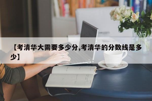 【考清华大需要多少分,考清华的分数线是多少】
