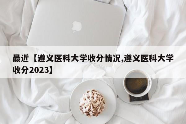 最近【遵义医科大学收分情况,遵义医科大学收分2023】